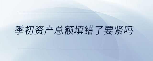 季初資產(chǎn)總額填錯(cuò)了要緊嗎？