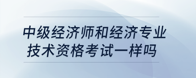 中級經(jīng)濟(jì)師和經(jīng)濟(jì)專業(yè)技術(shù)資格考試一樣嗎