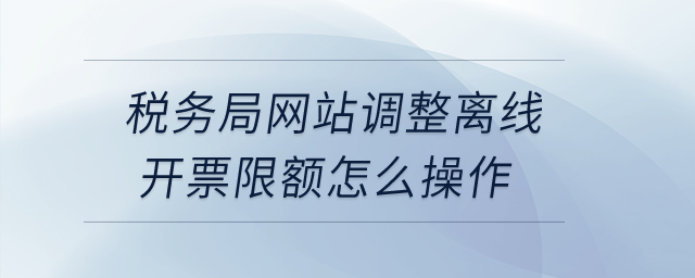稅務(wù)局網(wǎng)站調(diào)整離線開票限額怎么操作？
