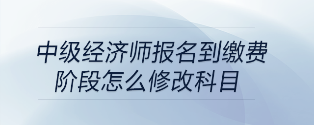 中級(jí)經(jīng)濟(jì)師報(bào)名到繳費(fèi)階段怎么修改科目