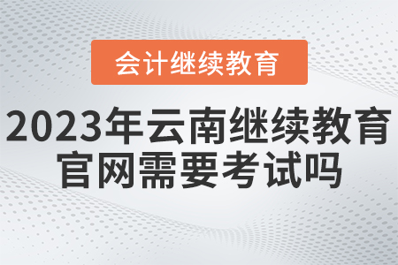 2023年云南省會計(jì)繼續(xù)教育官網(wǎng)需要考試嗎？