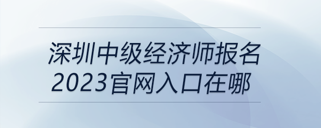 深圳中級(jí)經(jīng)濟(jì)師報(bào)名2023官網(wǎng)入口在哪