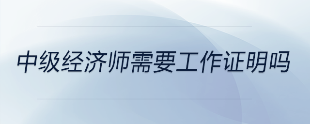 中級(jí)經(jīng)濟(jì)師需要工作證明嗎