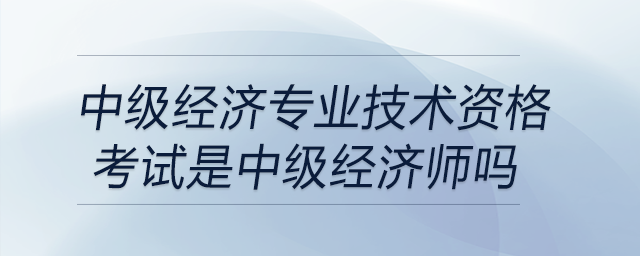 中級經(jīng)濟(jì)專業(yè)技術(shù)資格考試是中級經(jīng)濟(jì)師嗎