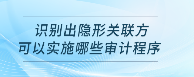 識(shí)別出隱形關(guān)聯(lián)方實(shí)施哪些審計(jì)程序？