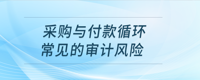 采購(gòu)與付款循環(huán)常見(jiàn)的審計(jì)風(fēng)險(xiǎn)