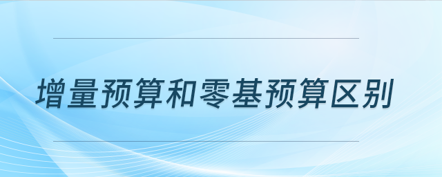 增量預(yù)算和零基預(yù)算區(qū)別 增量預(yù)算和零基預(yù)算區(qū)別