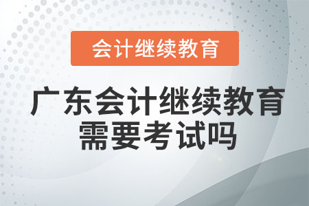 2023年廣東會計繼續(xù)教育學(xué)習(xí)完后需要考試嗎？