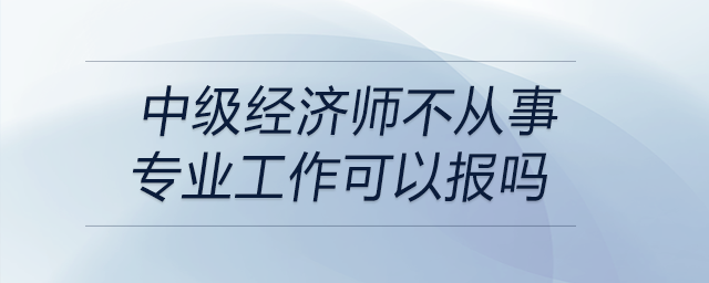 中級經(jīng)濟師不從事專業(yè)工作可以報嗎