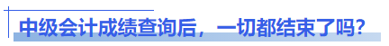 中級(jí)會(huì)計(jì)成績(jī)查詢后，一切都結(jié)束了嗎？