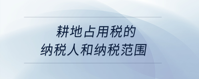 耕地占用稅的納稅人和納稅范圍？