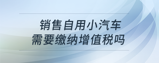 銷售自用小汽車需要繳納增值稅嗎？