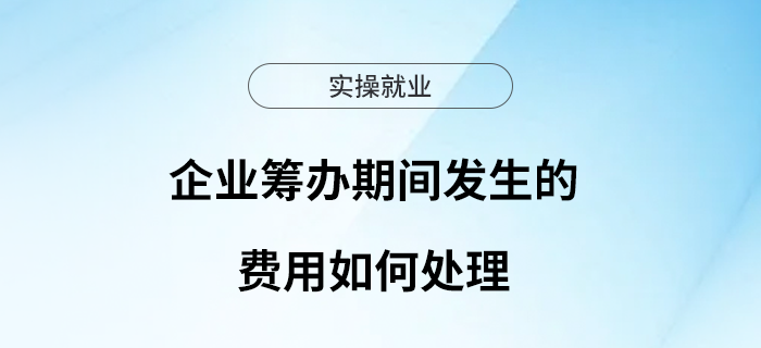 企業(yè)籌辦期間發(fā)生的費用如何處理？一文了解