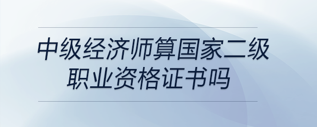 中級(jí)經(jīng)濟(jì)師算國(guó)家二級(jí)職業(yè)資格證書嗎
