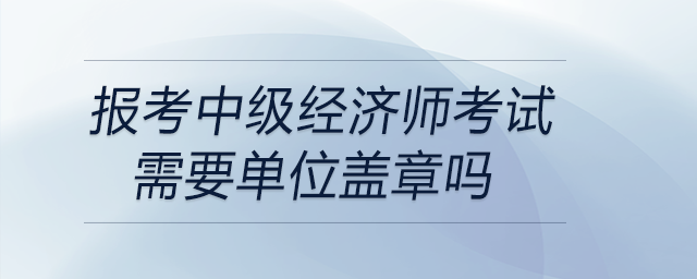 報考中級經濟師考試需要單位蓋章嗎