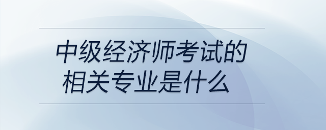 中級經(jīng)濟(jì)師考試的相關(guān)專業(yè)是什么