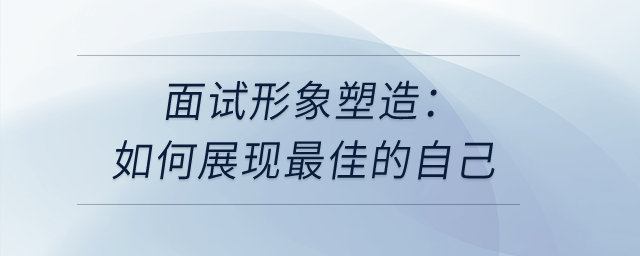 面試形象塑造：如何展現(xiàn)最佳的自己？