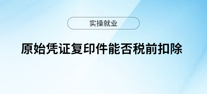原始憑證復(fù)印件能否稅前扣除？快來了解一下吧