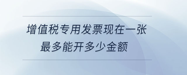 增值稅專用發(fā)票現(xiàn)在一張最多能開多少金額