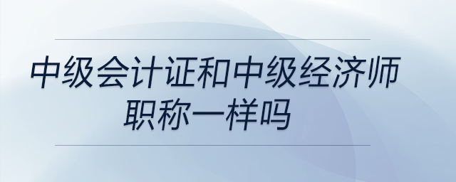 中級會計證和中級經(jīng)濟(jì)師職稱一樣嗎