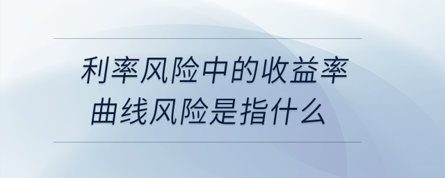 利率風(fēng)險(xiǎn)中的收益率曲線風(fēng)險(xiǎn)是指什么？
