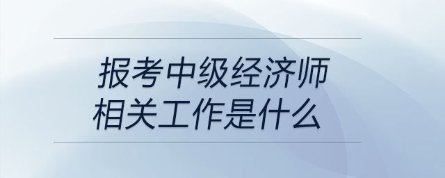 報(bào)考中級(jí)經(jīng)濟(jì)師相關(guān)工作是什么