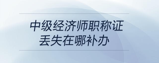 中級經(jīng)濟師職稱證丟失在哪補辦