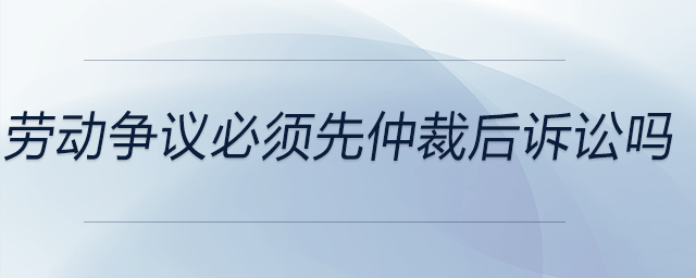 勞動(dòng)爭(zhēng)議必須先仲裁后訴訟嗎