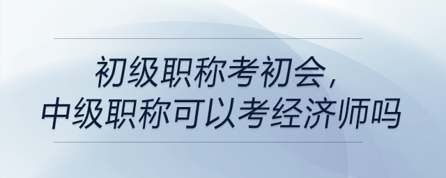 初級職稱考初會，中級職稱可以考經(jīng)濟師嗎