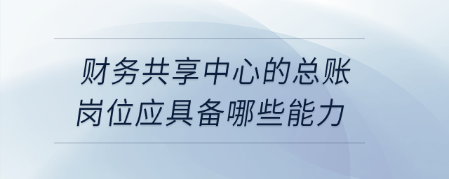 財(cái)務(wù)共享中心的總賬崗位應(yīng)具備哪些能力？