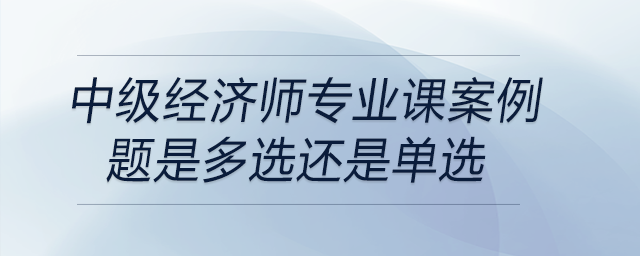 中級(jí)經(jīng)濟(jì)師專(zhuān)業(yè)課案例題是多選還是單選