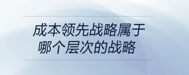 成本領(lǐng)先戰(zhàn)略屬于哪個層次的戰(zhàn)略