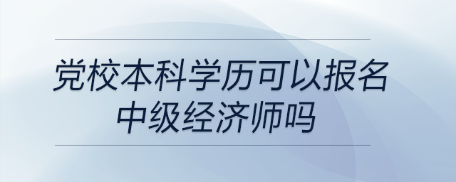 黨校本科學(xué)歷可以報名中級經(jīng)濟師嗎