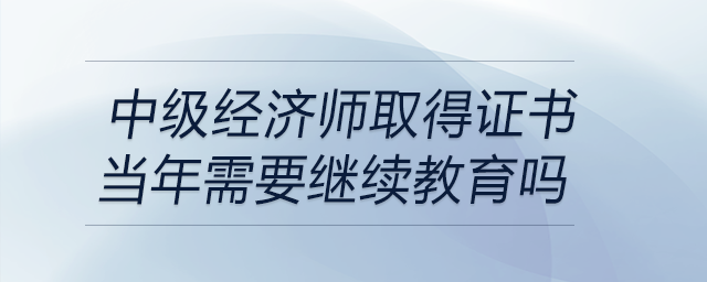 中級(jí)經(jīng)濟(jì)師取得證書(shū)當(dāng)年需要繼續(xù)教育嗎
