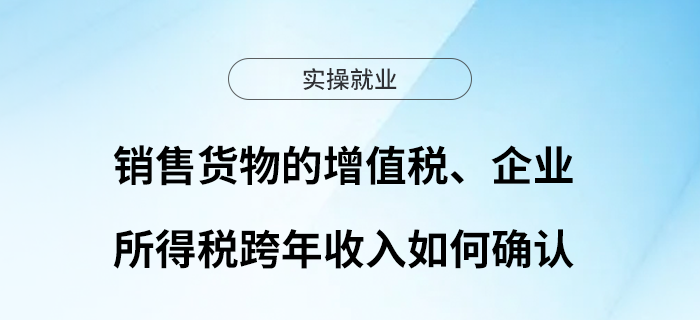 銷售貨物的增值稅、企業(yè)所得稅跨年收入如何確認(rèn)？