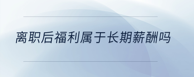 離職后福利屬于長期薪酬嗎？