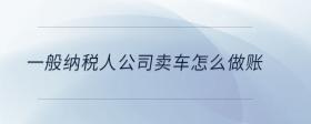 一般納稅人公司賣(mài)車(chē)怎么做賬