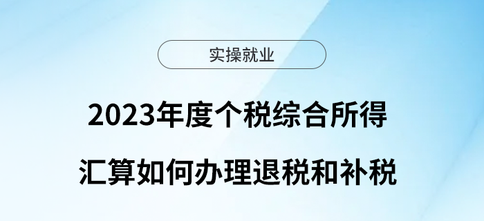 干貨！2023年度個(gè)稅綜合所得匯算如何辦理退稅和補(bǔ)稅？