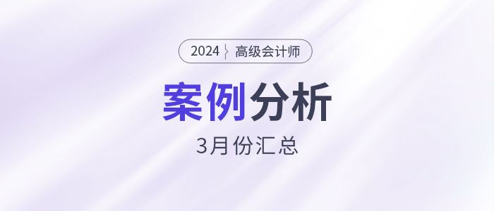 2024年高級會(huì)計(jì)師考試3月份案例分析匯總