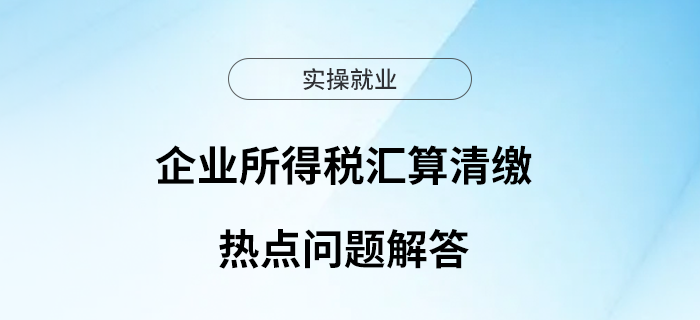 企業(yè)所得稅匯算清繳進行中，這些熱點問題來看解答