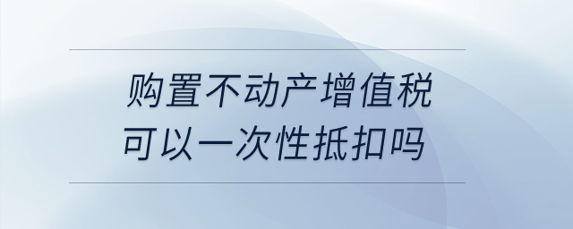購(gòu)置不動(dòng)產(chǎn)增值稅可以一次性抵扣嗎？
