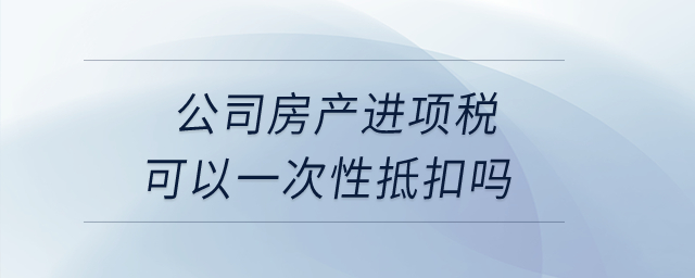 公司房產(chǎn)進(jìn)項稅可以一次性抵扣嗎？