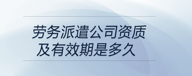 勞務派遣公司資質(zhì)及有效期是多久