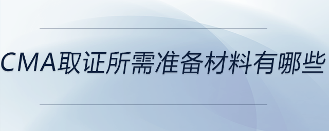 cma取證所需準(zhǔn)備材料有哪些