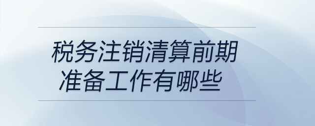 稅務(wù)注銷清算前期準備工作有哪些