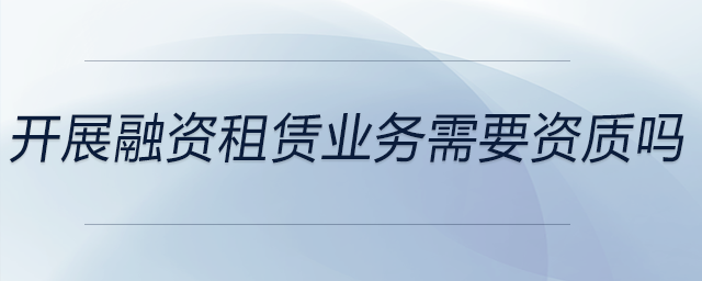 開(kāi)展融資租賃業(yè)務(wù)需要資質(zhì)嗎