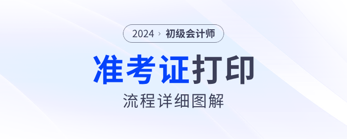 2024年初級會計(jì)準(zhǔn)考證打印流程詳細(xì)圖解！考生速看！