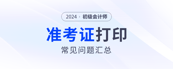 2024年初級會(huì)計(jì)準(zhǔn)考證打印常見問題匯總！流程、要求等一文解答！