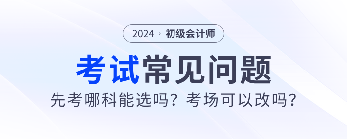 2024年初級會計先考哪科能選嗎？考場可以改嗎？考試常見問題解答！