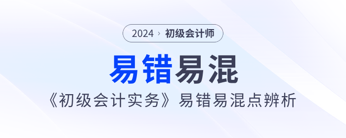 干貨！2024年《初級會計實務》易錯易混點辨析！